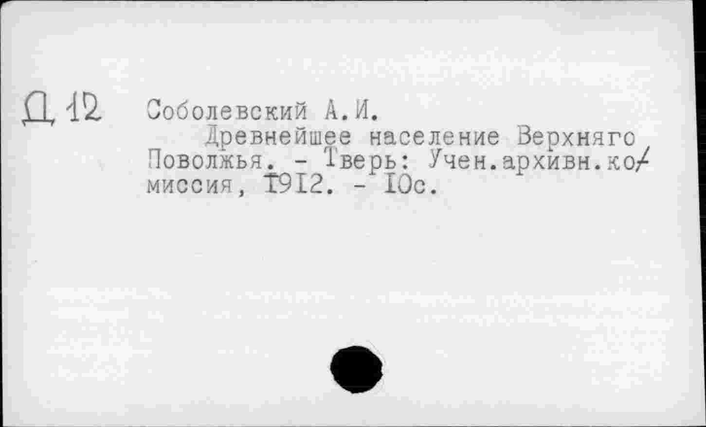 ﻿di
Соболевский А.И.
Древнейшее население Верхняго Поволжья. - Тверь: Учен.архивн.ко/ миссия, T9I2. - 10с.